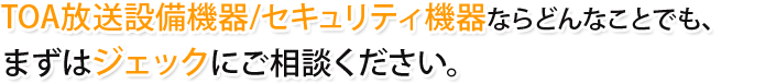 TOA放送設備機器/セキュリティ機器のことならどんな事でも、まずはジェックにご相談ください。