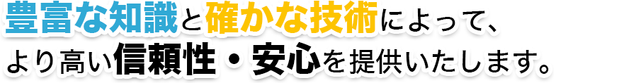 豊富な知識と確かな技術によって、 より高い信頼性・安心を提供いたします。