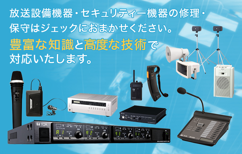 放送設備機器・セキュリティー機器の修理・ 保守はジェックにおまかせください。 豊富な知識と高度な技術で 対応いたします。